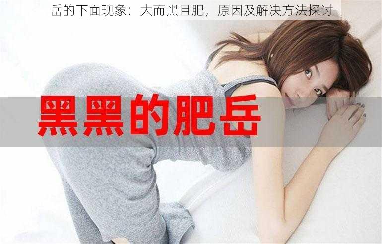 岳的下面现象:大而黑且肥,原因及解决方法探讨